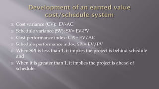  Cost variance (CV): EV-AC
 Schedule variance (SV): SV= EV-PV
 Cost performance index: CPI= EV/AC
 Schedule performance index: SPI= EV/PV
 When SPI is less than 1, it implies the project is behind schedule
and
 When it is greater than 1, it implies the project is ahead of
schedule.
 