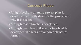  A high-level or summary project plan is
developed to briefly describe the project and
why it is needed.
 A rough cost estimate is developed.
 A rough overview of the work involved is
developed in a work breakdown structure
format.
 