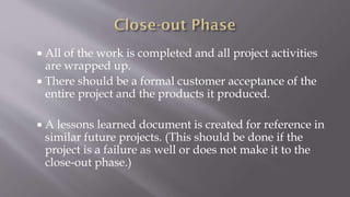  All of the work is completed and all project activities
are wrapped up.
 There should be a formal customer acceptance of the
entire project and the products it produced.
 A lessons learned document is created for reference in
similar future projects. (This should be done if the
project is a failure as well or does not make it to the
close-out phase.)
 
