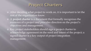  After deciding what project to work on, it is important to let the
rest of the organization know.
 A project charter is a document that formally recognizes the
existence of a project and provides direction on the project’s
objectives and management.
 Key project stakeholders should sign a project charter to
acknowledge agreement on the need and intent of the project; a
signed charter is a key output of project integration
management.
9
 