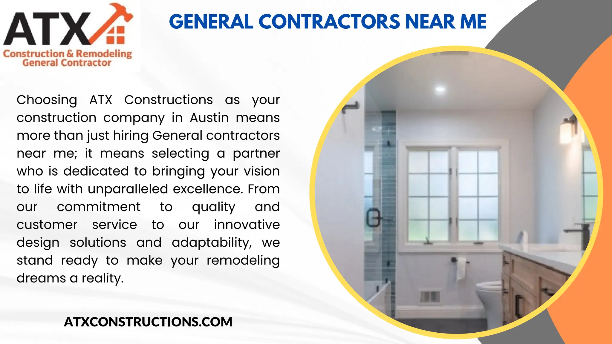 ABOUT OF
GENERAL CONTRACTORS NEAR ME
Choosing ATX Constructions as your
construction company in Austin means
more than just hiring General contractors
near me; it means selecting a partner
who is dedicated to bringing your vision
to life with unparalleled excellence. From
our commitment to quality and
customer service to our innovative
design solutions and adaptability, we
stand ready to make your remodeling
dreams a reality.
ATXCONSTRUCTIONS.COM
 