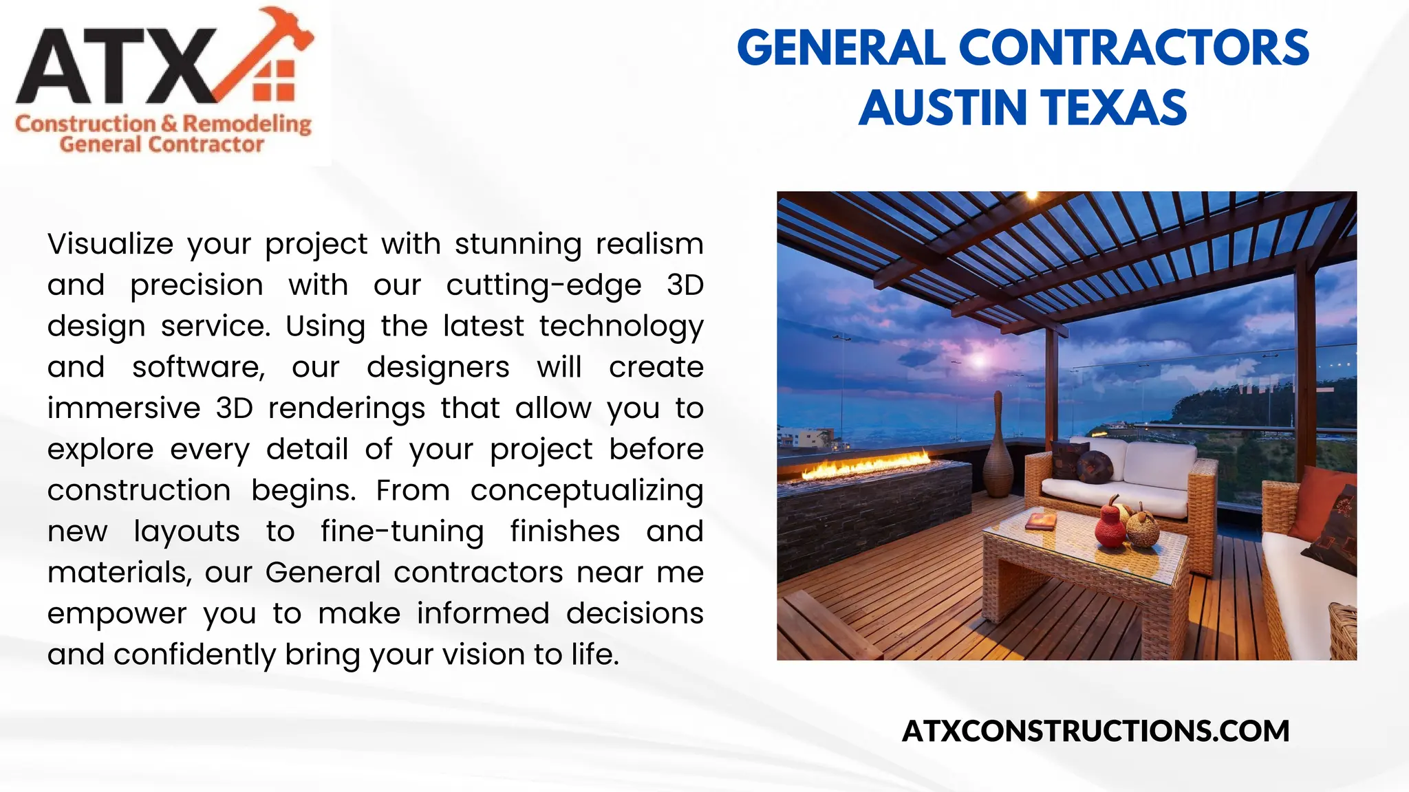 GENERAL CONTRACTORS
AUSTIN TEXAS
Visualize your project with stunning realism
and precision with our cutting-edge 3D
design service. Using the latest technology
and software, our designers will create
immersive 3D renderings that allow you to
explore every detail of your project before
construction begins. From conceptualizing
new layouts to fine-tuning finishes and
materials, our General contractors near me
empower you to make informed decisions
and confidently bring your vision to life.
ATXCONSTRUCTIONS.COM
 