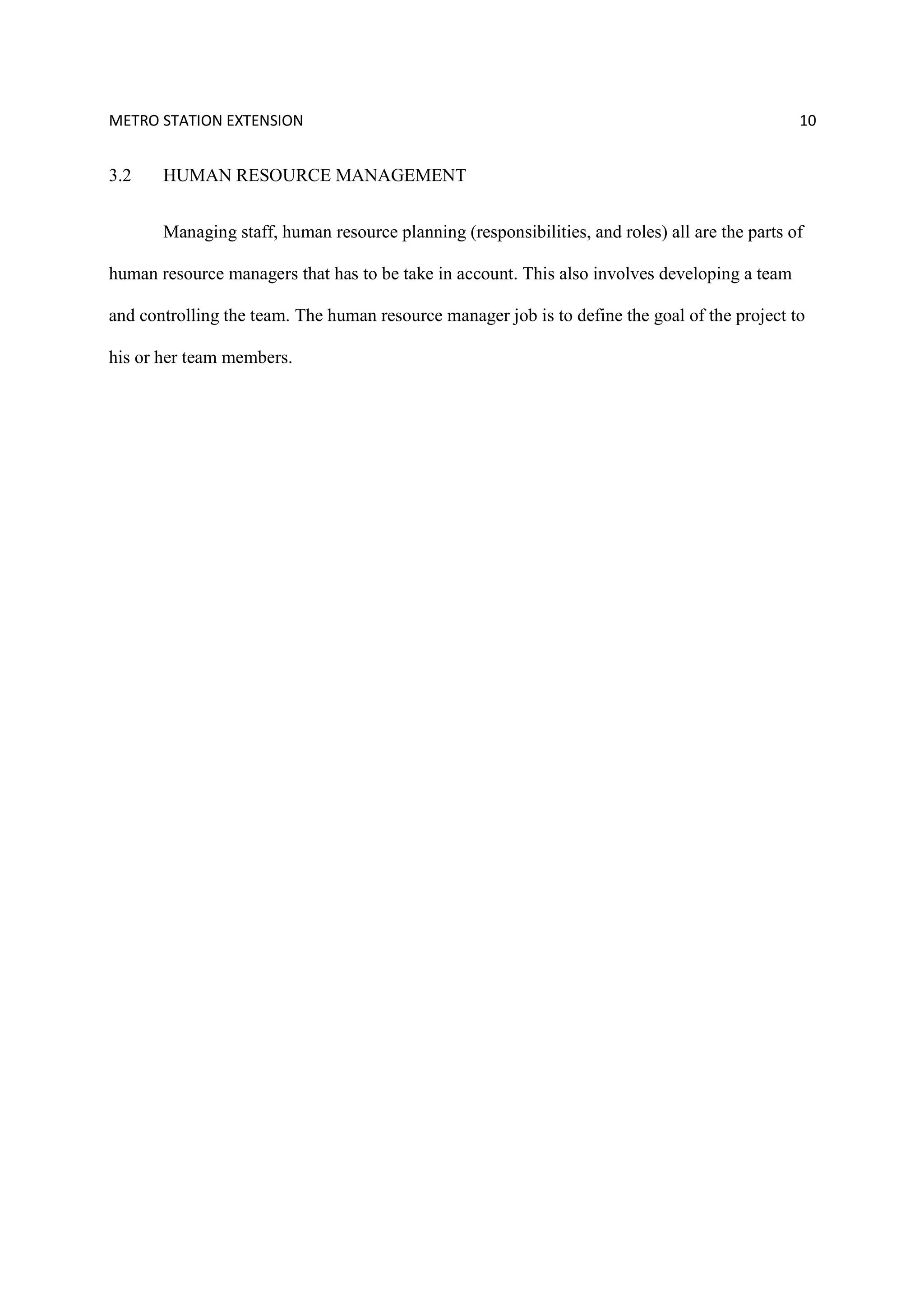 METRO STATION EXTENSION 10
3.2 HUMAN RESOURCE MANAGEMENT
Managing staff, human resource planning (responsibilities, and roles) all are the parts of
human resource managers that has to be take in account. This also involves developing a team
and controlling the team. The human resource manager job is to define the goal of the project to
his or her team members.
 