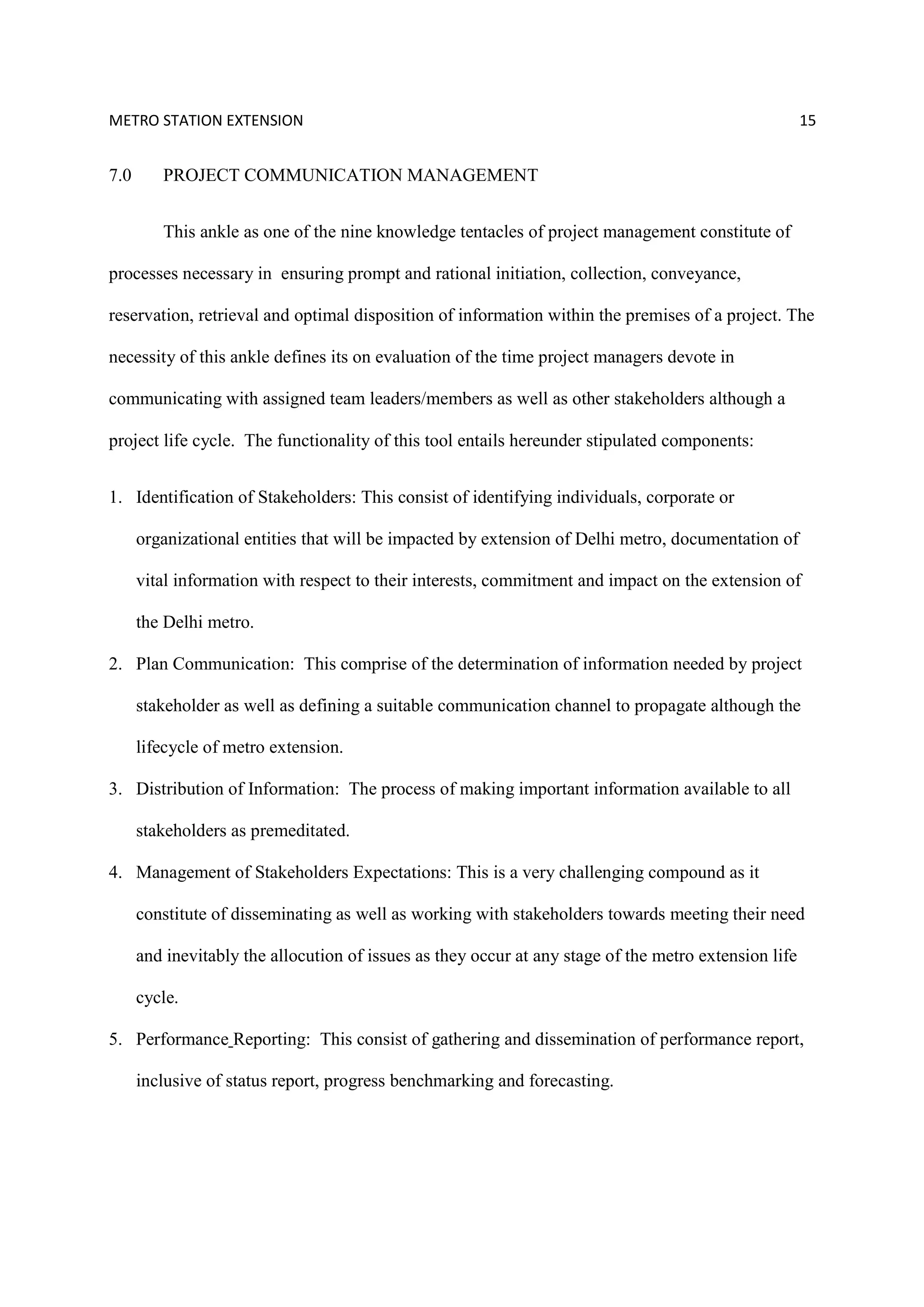 METRO STATION EXTENSION 15
7.0 PROJECT COMMUNICATION MANAGEMENT
This ankle as one of the nine knowledge tentacles of project management constitute of
processes necessary in ensuring prompt and rational initiation, collection, conveyance,
reservation, retrieval and optimal disposition of information within the premises of a project. The
necessity of this ankle defines its on evaluation of the time project managers devote in
communicating with assigned team leaders/members as well as other stakeholders although a
project life cycle. The functionality of this tool entails hereunder stipulated components:
1. Identification of Stakeholders: This consist of identifying individuals, corporate or
organizational entities that will be impacted by extension of Delhi metro, documentation of
vital information with respect to their interests, commitment and impact on the extension of
the Delhi metro.
2. Plan Communication: This comprise of the determination of information needed by project
stakeholder as well as defining a suitable communication channel to propagate although the
lifecycle of metro extension.
3. Distribution of Information: The process of making important information available to all
stakeholders as premeditated.
4. Management of Stakeholders Expectations: This is a very challenging compound as it
constitute of disseminating as well as working with stakeholders towards meeting their need
and inevitably the allocution of issues as they occur at any stage of the metro extension life
cycle.
5. Performance Reporting: This consist of gathering and dissemination of performance report,
inclusive of status report, progress benchmarking and forecasting.
 