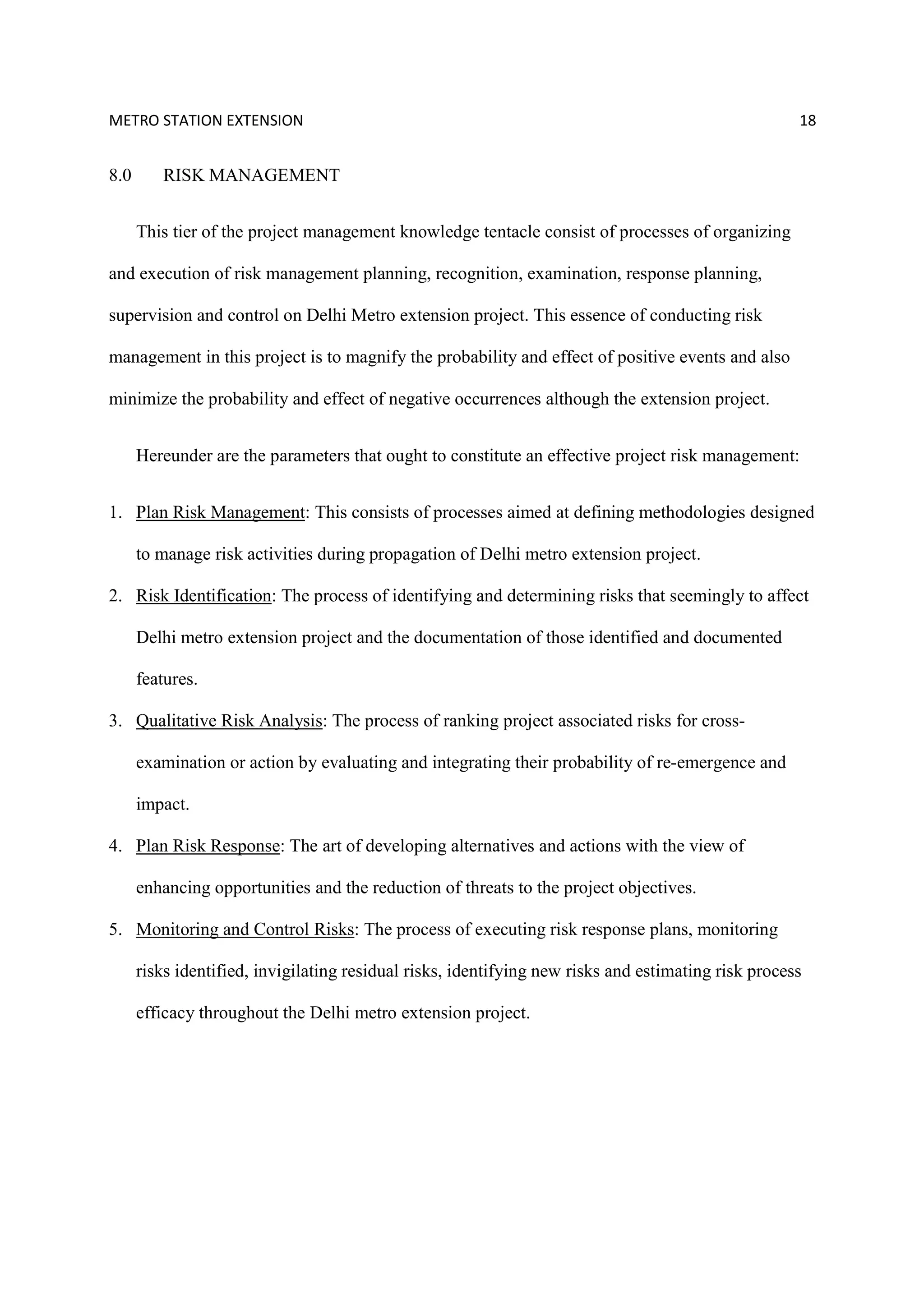 METRO STATION EXTENSION 18
8.0 RISK MANAGEMENT
This tier of the project management knowledge tentacle consist of processes of organizing
and execution of risk management planning, recognition, examination, response planning,
supervision and control on Delhi Metro extension project. This essence of conducting risk
management in this project is to magnify the probability and effect of positive events and also
minimize the probability and effect of negative occurrences although the extension project.
Hereunder are the parameters that ought to constitute an effective project risk management:
1. Plan Risk Management: This consists of processes aimed at defining methodologies designed
to manage risk activities during propagation of Delhi metro extension project.
2. Risk Identification: The process of identifying and determining risks that seemingly to affect
Delhi metro extension project and the documentation of those identified and documented
features.
3. Qualitative Risk Analysis: The process of ranking project associated risks for cross-
examination or action by evaluating and integrating their probability of re-emergence and
impact.
4. Plan Risk Response: The art of developing alternatives and actions with the view of
enhancing opportunities and the reduction of threats to the project objectives.
5. Monitoring and Control Risks: The process of executing risk response plans, monitoring
risks identified, invigilating residual risks, identifying new risks and estimating risk process
efficacy throughout the Delhi metro extension project.
 