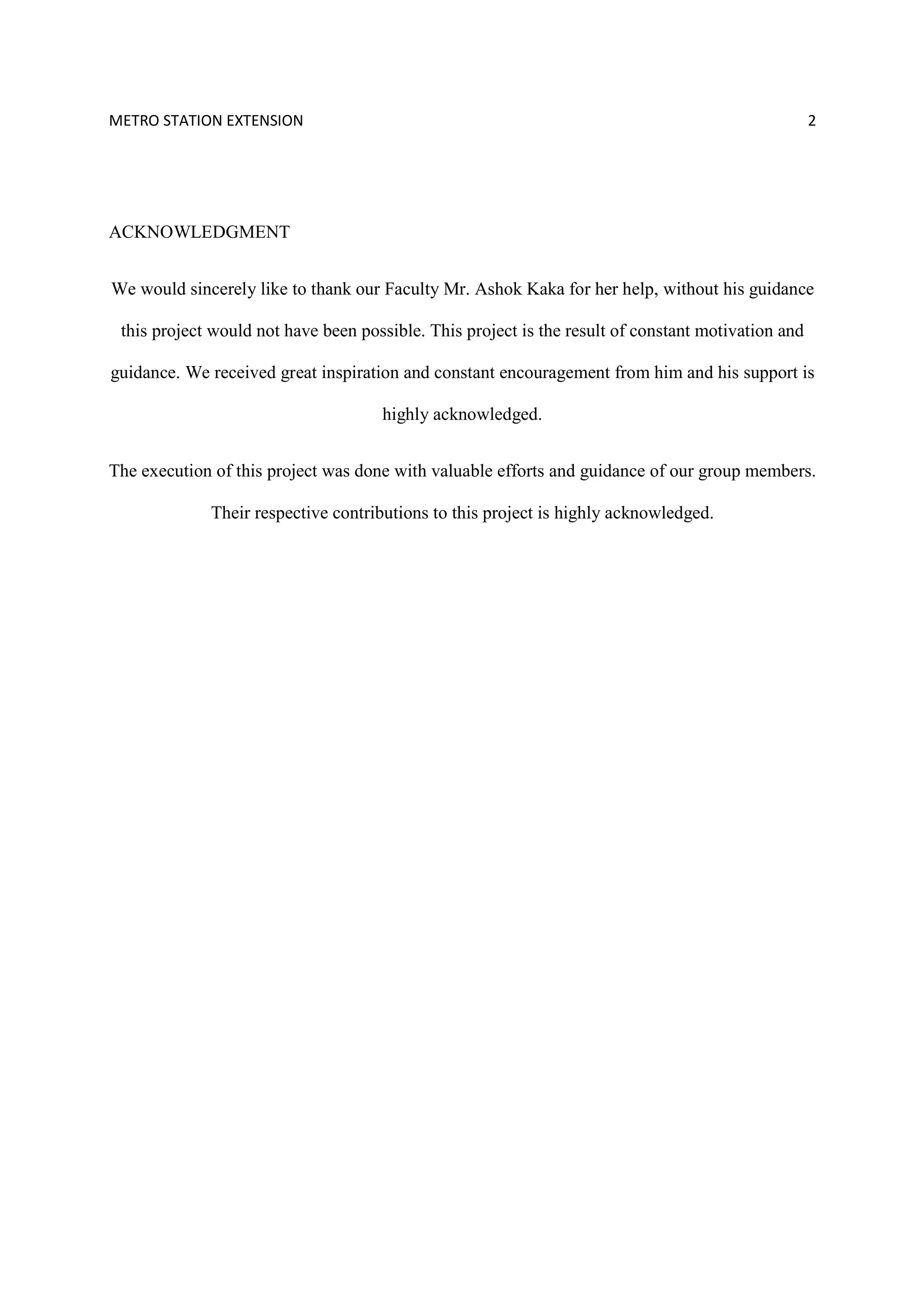 METRO STATION EXTENSION 2
ACKNOWLEDGMENT
We would sincerely like to thank our Faculty Mr. Ashok Kaka for her help, without his guidance
this project would not have been possible. This project is the result of constant motivation and
guidance. We received great inspiration and constant encouragement from him and his support is
highly acknowledged.
The execution of this project was done with valuable efforts and guidance of our group members.
Their respective contributions to this project is highly acknowledged.
 