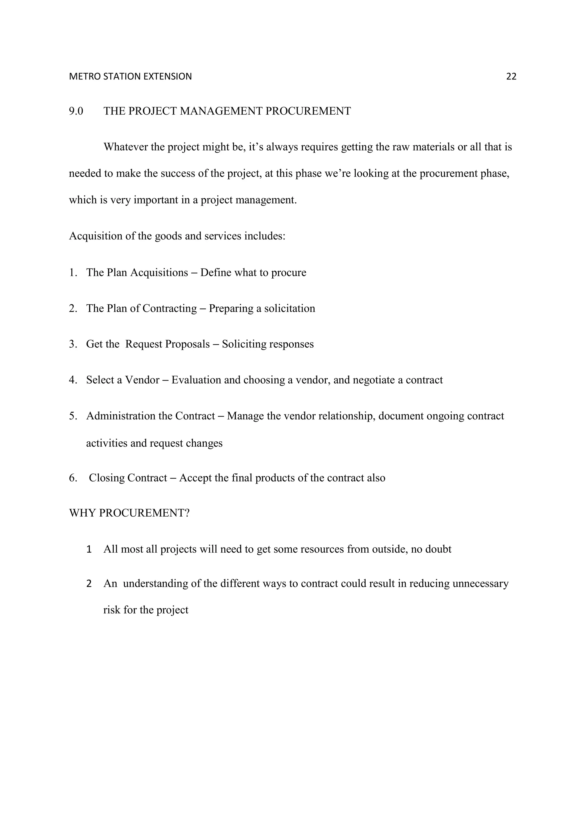 METRO STATION EXTENSION 22
9.0 THE PROJECT MANAGEMENT PROCUREMENT
Whatever the project might be, it’s always requires getting the raw materials or all that is
needed to make the success of the project, at this phase we’re looking at the procurement phase,
which is very important in a project management.
Acquisition of the goods and services includes:
1. The Plan Acquisitions − Define what to procure
2. The Plan of Contracting − Preparing a solicitation
3. Get the Request Proposals − Soliciting responses
4. Select a Vendor − Evaluation and choosing a vendor, and negotiate a contract
5. Administration the Contract − Manage the vendor relationship, document ongoing contract
activities and request changes
6. Closing Contract − Accept the final products of the contract also
WHY PROCUREMENT?
1 All most all projects will need to get some resources from outside, no doubt
2 An understanding of the different ways to contract could result in reducing unnecessary
risk for the project
 