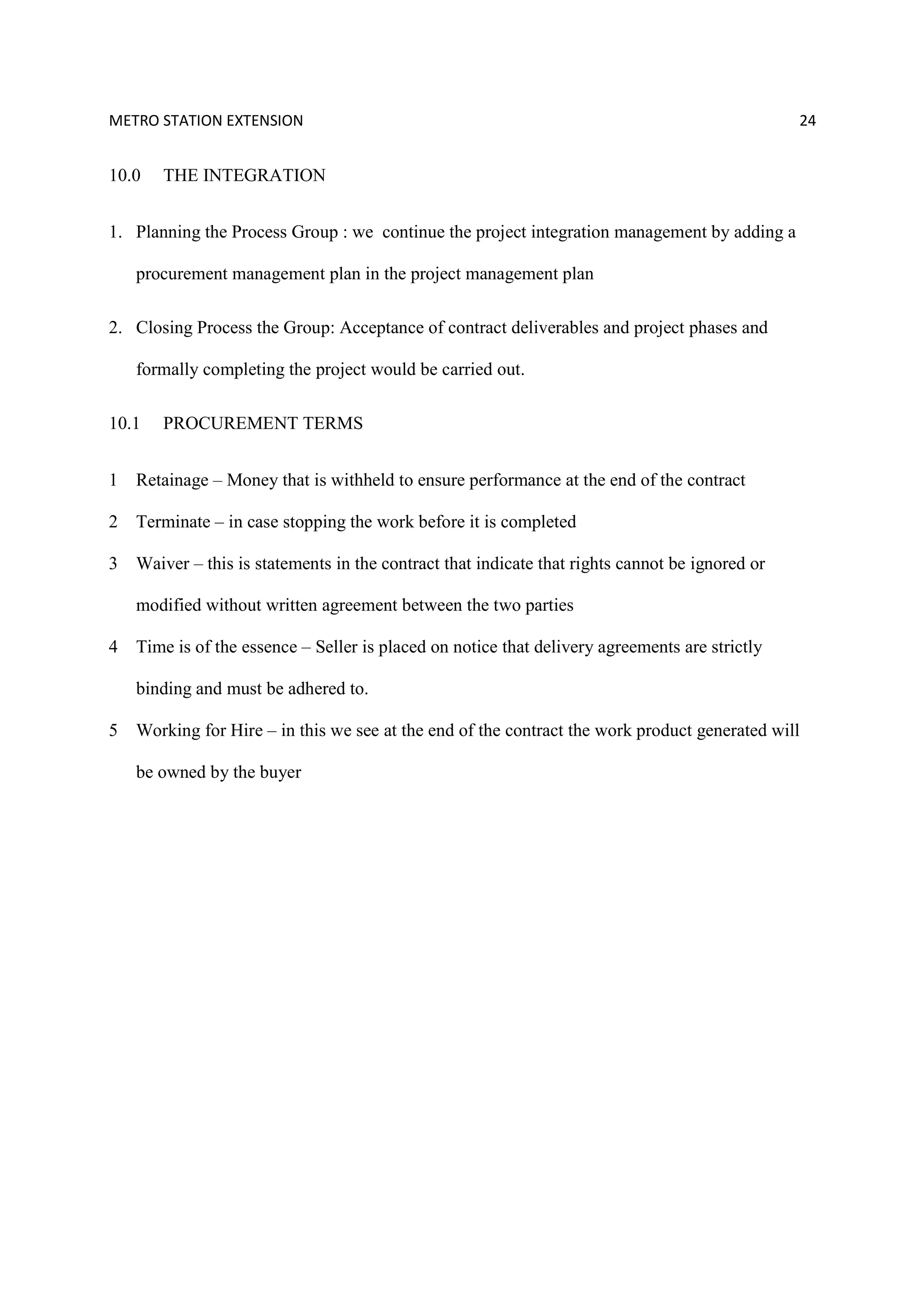 METRO STATION EXTENSION 24
10.0 THE INTEGRATION
1. Planning the Process Group : we continue the project integration management by adding a
procurement management plan in the project management plan
2. Closing Process the Group: Acceptance of contract deliverables and project phases and
formally completing the project would be carried out.
10.1 PROCUREMENT TERMS
1 Retainage – Money that is withheld to ensure performance at the end of the contract
2 Terminate – in case stopping the work before it is completed
3 Waiver – this is statements in the contract that indicate that rights cannot be ignored or
modified without written agreement between the two parties
4 Time is of the essence – Seller is placed on notice that delivery agreements are strictly
binding and must be adhered to.
5 Working for Hire – in this we see at the end of the contract the work product generated will
be owned by the buyer
 