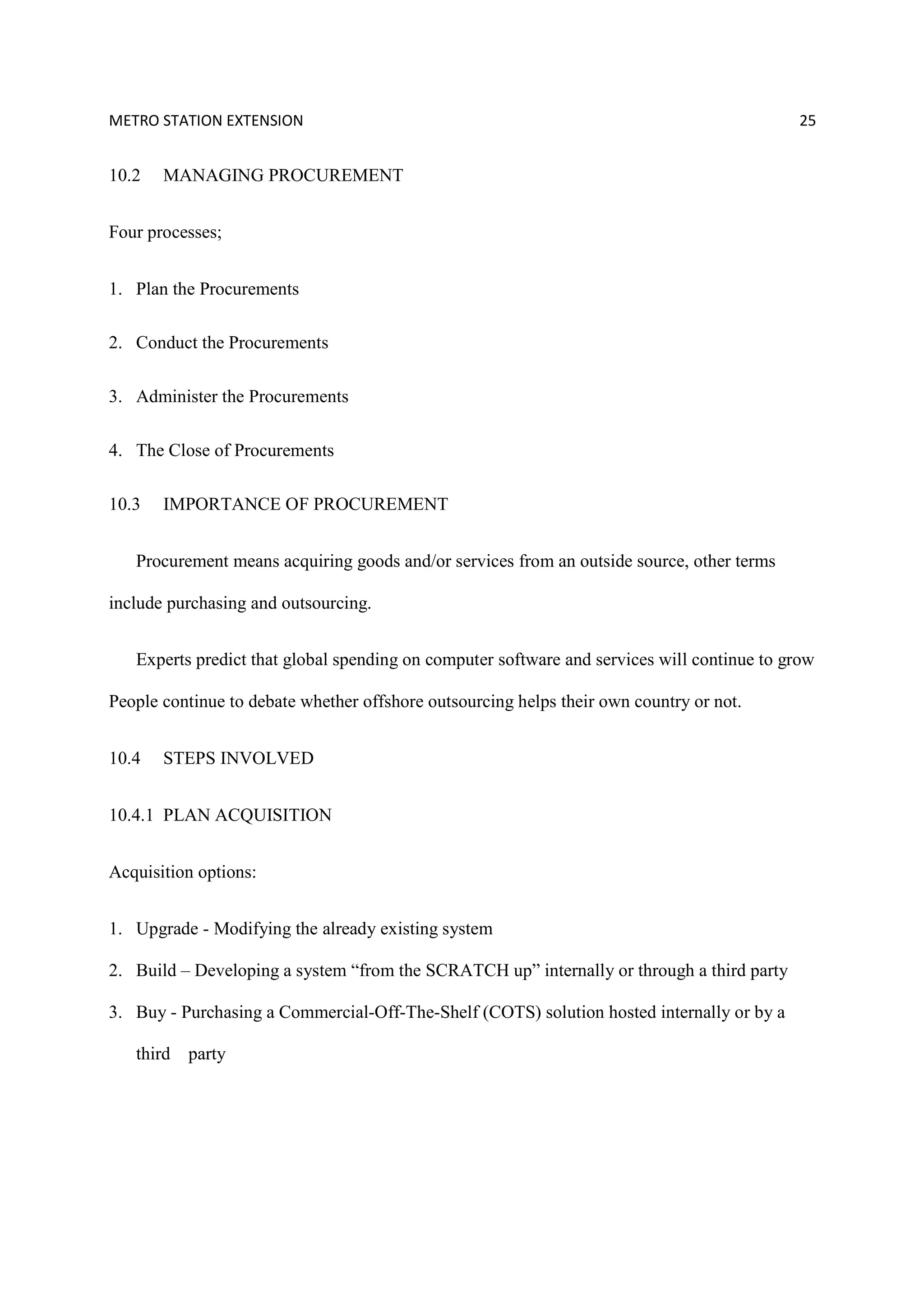 METRO STATION EXTENSION 25
10.2 MANAGING PROCUREMENT
Four processes;
1. Plan the Procurements
2. Conduct the Procurements
3. Administer the Procurements
4. The Close of Procurements
10.3 IMPORTANCE OF PROCUREMENT
Procurement means acquiring goods and/or services from an outside source, other terms
include purchasing and outsourcing.
Experts predict that global spending on computer software and services will continue to grow
People continue to debate whether offshore outsourcing helps their own country or not.
10.4 STEPS INVOLVED
10.4.1 PLAN ACQUISITION
Acquisition options:
1. Upgrade - Modifying the already existing system
2. Build – Developing a system “from the SCRATCH up” internally or through a third party
3. Buy - Purchasing a Commercial-Off-The-Shelf (COTS) solution hosted internally or by a
third party
 