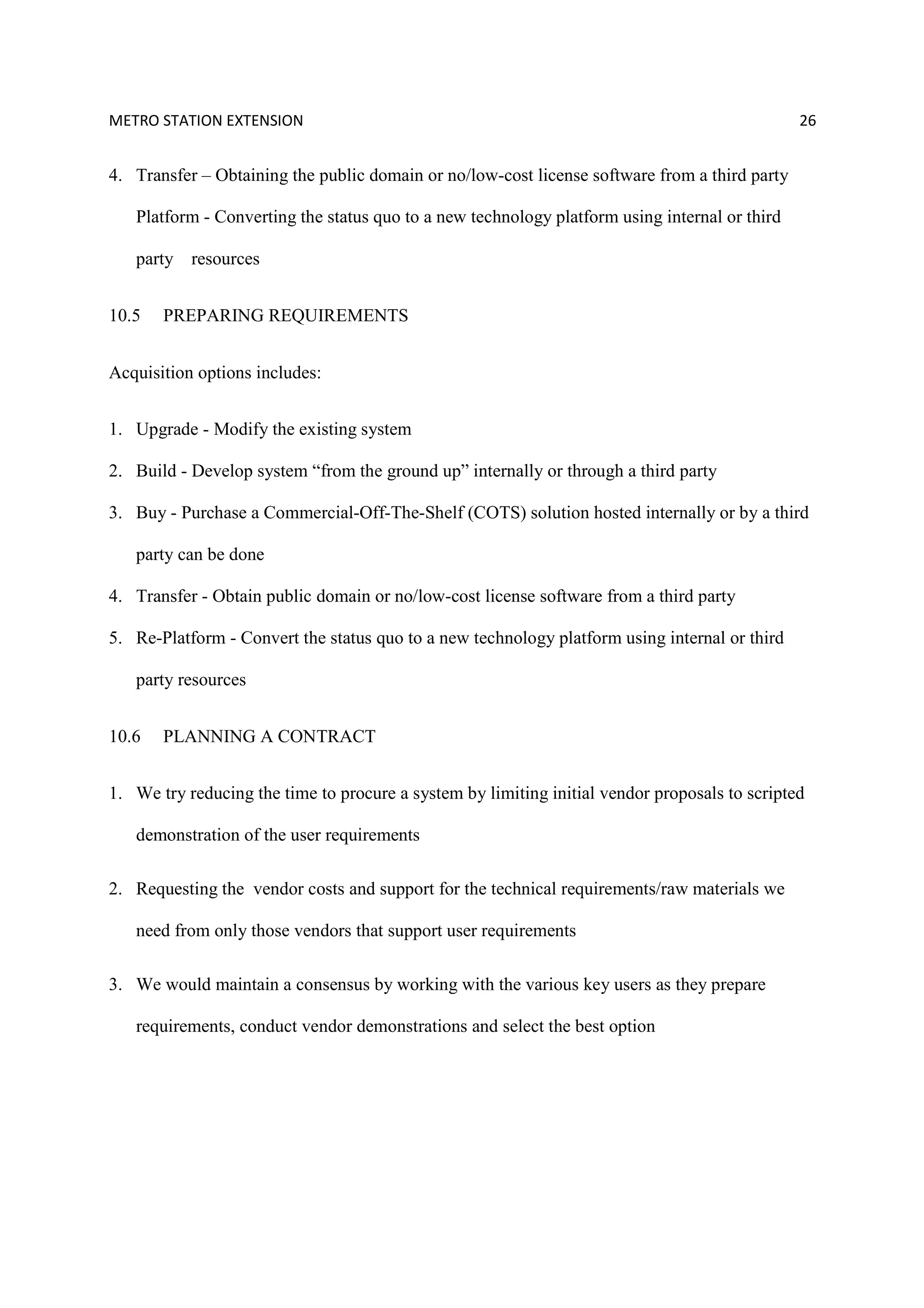 METRO STATION EXTENSION 26
4. Transfer – Obtaining the public domain or no/low-cost license software from a third party
Platform - Converting the status quo to a new technology platform using internal or third
party resources
10.5 PREPARING REQUIREMENTS
Acquisition options includes:
1. Upgrade - Modify the existing system
2. Build - Develop system “from the ground up” internally or through a third party
3. Buy - Purchase a Commercial-Off-The-Shelf (COTS) solution hosted internally or by a third
party can be done
4. Transfer - Obtain public domain or no/low-cost license software from a third party
5. Re-Platform - Convert the status quo to a new technology platform using internal or third
party resources
10.6 PLANNING A CONTRACT
1. We try reducing the time to procure a system by limiting initial vendor proposals to scripted
demonstration of the user requirements
2. Requesting the vendor costs and support for the technical requirements/raw materials we
need from only those vendors that support user requirements
3. We would maintain a consensus by working with the various key users as they prepare
requirements, conduct vendor demonstrations and select the best option
 