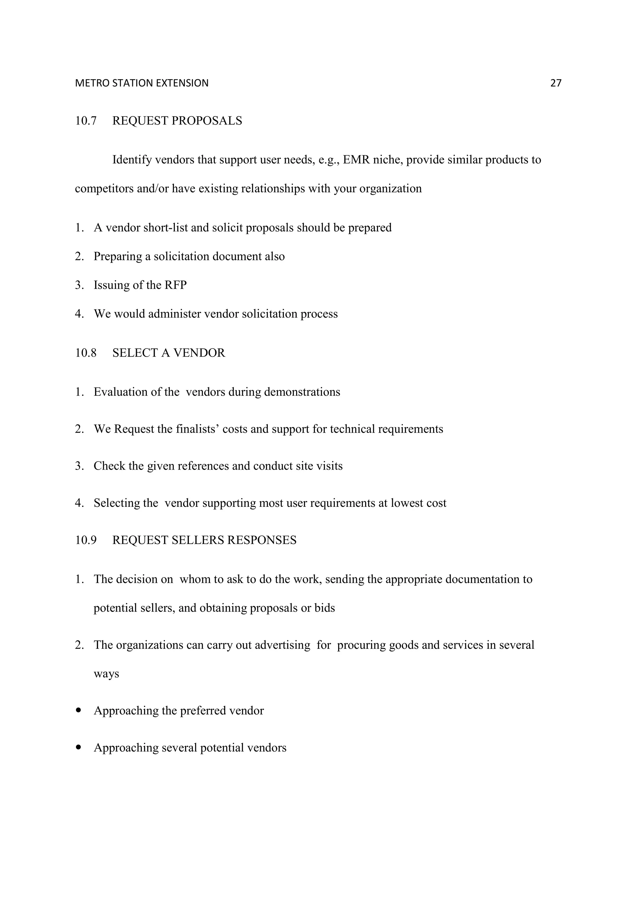 METRO STATION EXTENSION 27
10.7 REQUEST PROPOSALS
Identify vendors that support user needs, e.g., EMR niche, provide similar products to
competitors and/or have existing relationships with your organization
1. A vendor short-list and solicit proposals should be prepared
2. Preparing a solicitation document also
3. Issuing of the RFP
4. We would administer vendor solicitation process
10.8 SELECT A VENDOR
1. Evaluation of the vendors during demonstrations
2. We Request the finalists’ costs and support for technical requirements
3. Check the given references and conduct site visits
4. Selecting the vendor supporting most user requirements at lowest cost
10.9 REQUEST SELLERS RESPONSES
1. The decision on whom to ask to do the work, sending the appropriate documentation to
potential sellers, and obtaining proposals or bids
2. The organizations can carry out advertising for procuring goods and services in several
ways
Approaching the preferred vendor
Approaching several potential vendors
 