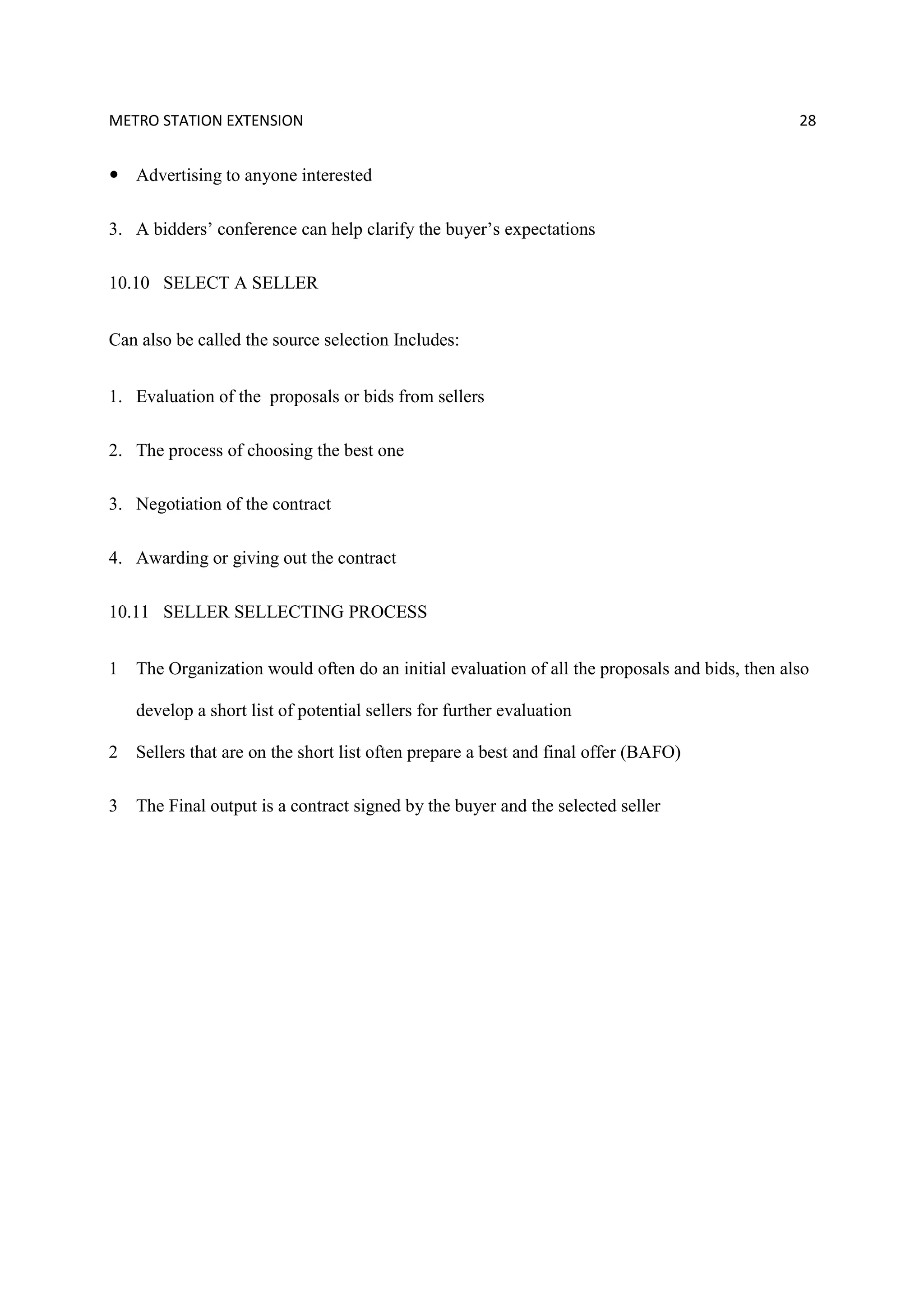 METRO STATION EXTENSION 28
Advertising to anyone interested
3. A bidders’ conference can help clarify the buyer’s expectations
10.10 SELECT A SELLER
Can also be called the source selection Includes:
1. Evaluation of the proposals or bids from sellers
2. The process of choosing the best one
3. Negotiation of the contract
4. Awarding or giving out the contract
10.11 SELLER SELLECTING PROCESS
1 The Organization would often do an initial evaluation of all the proposals and bids, then also
develop a short list of potential sellers for further evaluation
2 Sellers that are on the short list often prepare a best and final offer (BAFO)
3 The Final output is a contract signed by the buyer and the selected seller
 