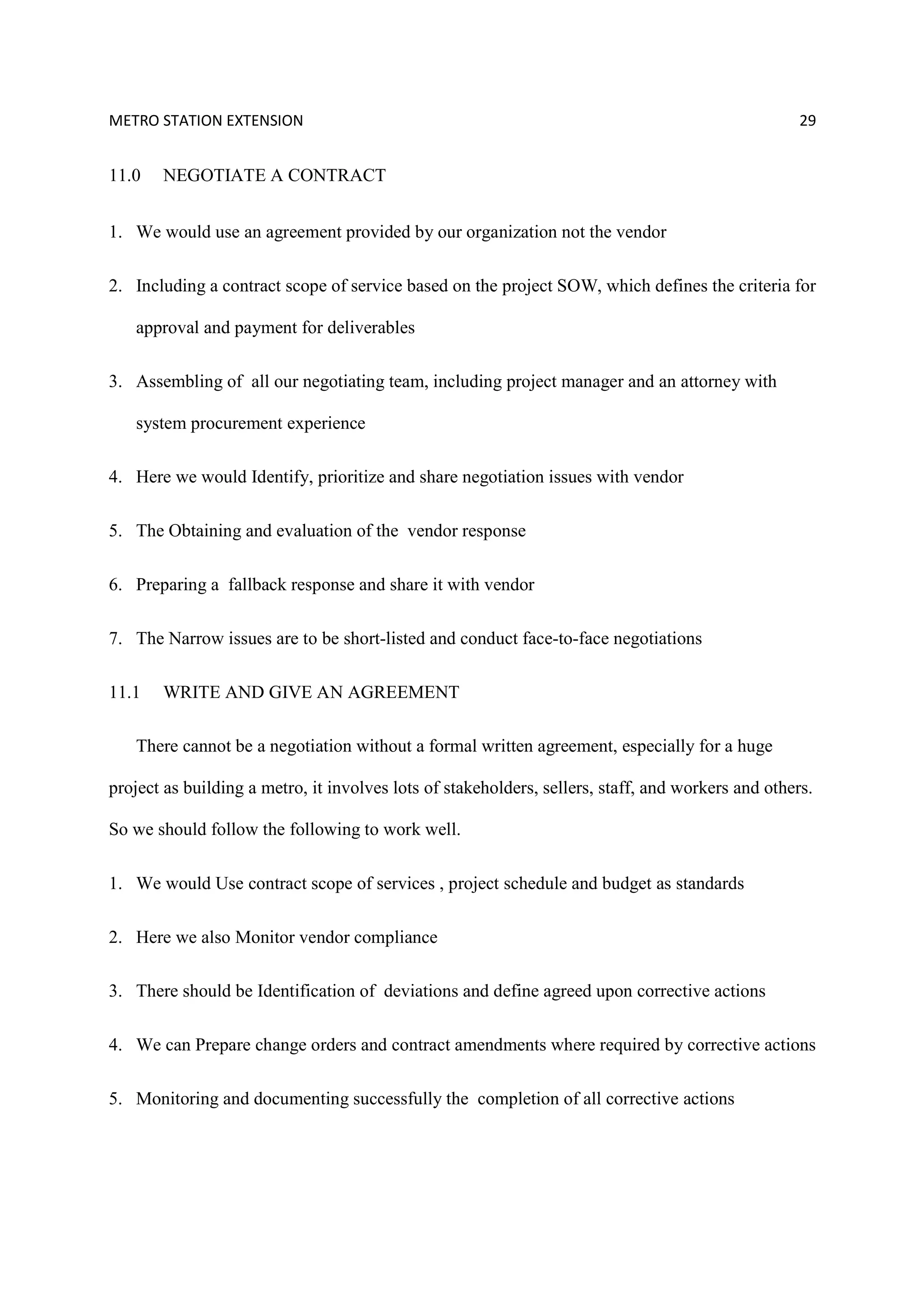 METRO STATION EXTENSION 29
11.0 NEGOTIATE A CONTRACT
1. We would use an agreement provided by our organization not the vendor
2. Including a contract scope of service based on the project SOW, which defines the criteria for
approval and payment for deliverables
3. Assembling of all our negotiating team, including project manager and an attorney with
system procurement experience
4. Here we would Identify, prioritize and share negotiation issues with vendor
5. The Obtaining and evaluation of the vendor response
6. Preparing a fallback response and share it with vendor
7. The Narrow issues are to be short-listed and conduct face-to-face negotiations
11.1 WRITE AND GIVE AN AGREEMENT
There cannot be a negotiation without a formal written agreement, especially for a huge
project as building a metro, it involves lots of stakeholders, sellers, staff, and workers and others.
So we should follow the following to work well.
1. We would Use contract scope of services , project schedule and budget as standards
2. Here we also Monitor vendor compliance
3. There should be Identification of deviations and define agreed upon corrective actions
4. We can Prepare change orders and contract amendments where required by corrective actions
5. Monitoring and documenting successfully the completion of all corrective actions
 