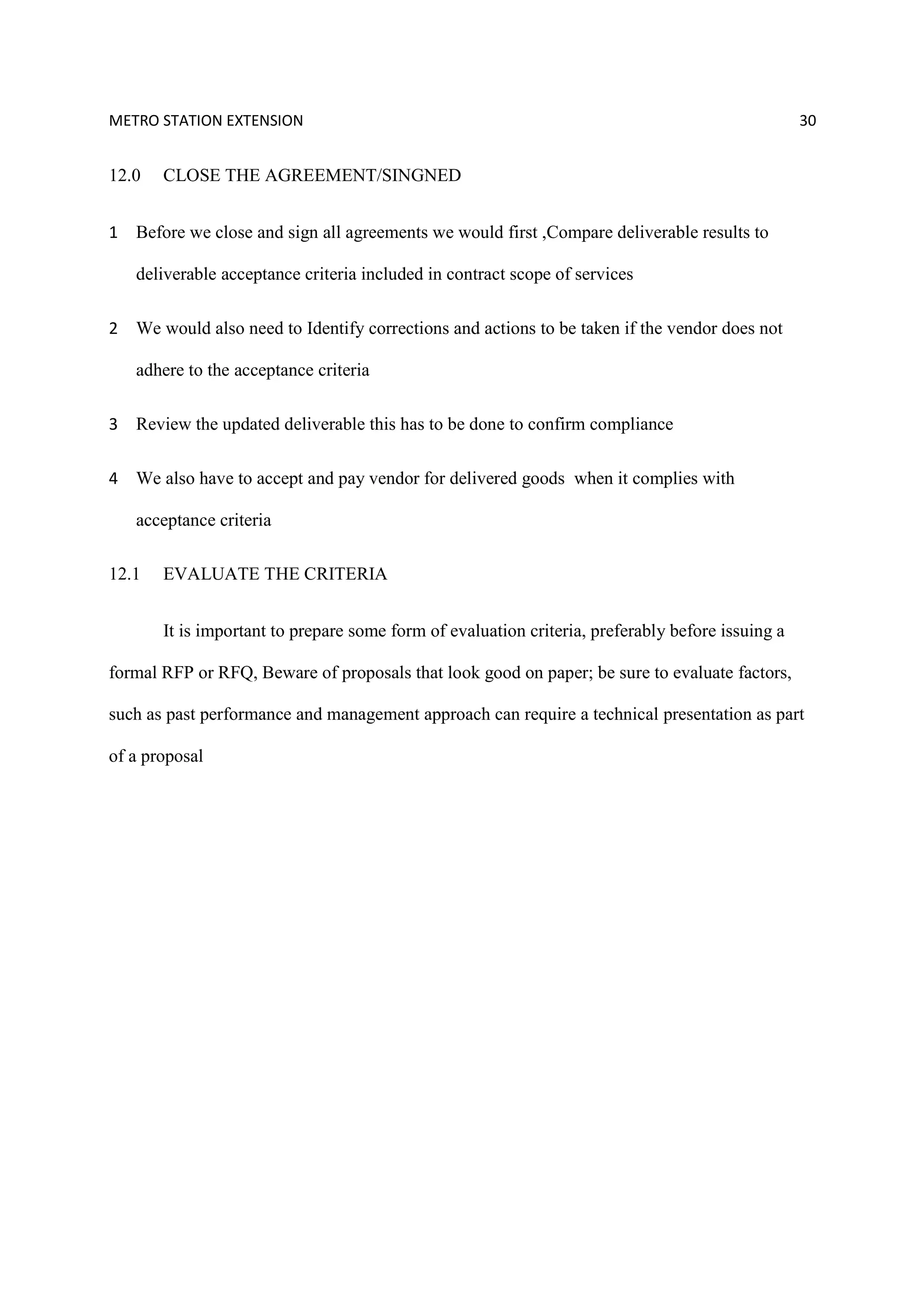 METRO STATION EXTENSION 30
12.0 CLOSE THE AGREEMENT/SINGNED
1 Before we close and sign all agreements we would first ,Compare deliverable results to
deliverable acceptance criteria included in contract scope of services
2 We would also need to Identify corrections and actions to be taken if the vendor does not
adhere to the acceptance criteria
3 Review the updated deliverable this has to be done to confirm compliance
4 We also have to accept and pay vendor for delivered goods when it complies with
acceptance criteria
12.1 EVALUATE THE CRITERIA
It is important to prepare some form of evaluation criteria, preferably before issuing a
formal RFP or RFQ, Beware of proposals that look good on paper; be sure to evaluate factors,
such as past performance and management approach can require a technical presentation as part
of a proposal
 