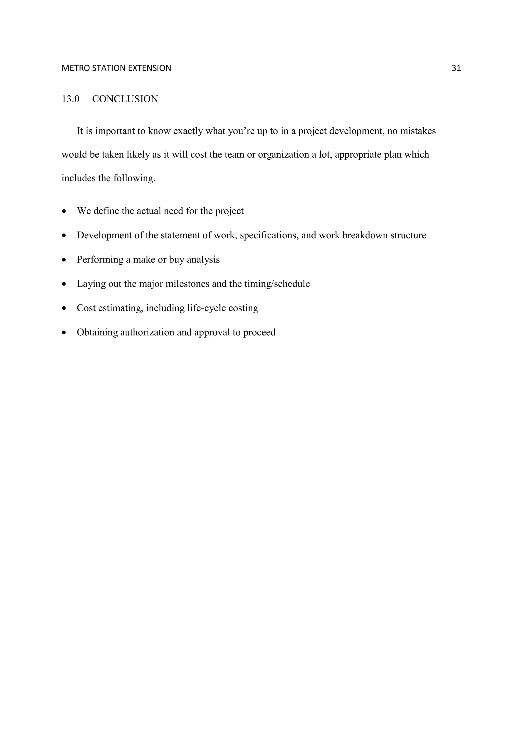 METRO STATION EXTENSION 31
13.0 CONCLUSION
It is important to know exactly what you’re up to in a project development, no mistakes
would be taken likely as it will cost the team or organization a lot, appropriate plan which
includes the following.
• We define the actual need for the project
• Development of the statement of work, specifications, and work breakdown structure
• Performing a make or buy analysis
• Laying out the major milestones and the timing/schedule
• Cost estimating, including life-cycle costing
• Obtaining authorization and approval to proceed
 