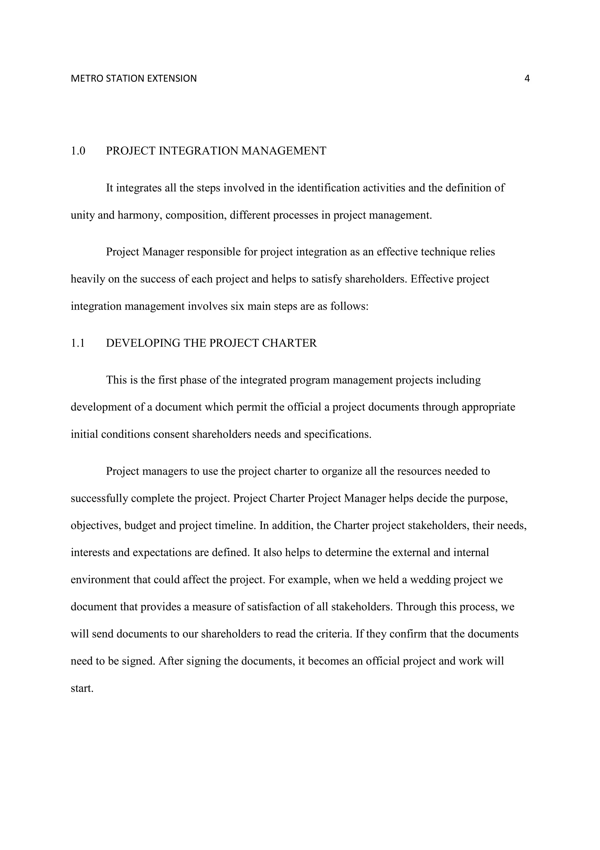 METRO STATION EXTENSION 4
1.0 PROJECT INTEGRATION MANAGEMENT
It integrates all the steps involved in the identification activities and the definition of
unity and harmony, composition, different processes in project management.
Project Manager responsible for project integration as an effective technique relies
heavily on the success of each project and helps to satisfy shareholders. Effective project
integration management involves six main steps are as follows:
1.1 DEVELOPING THE PROJECT CHARTER
This is the first phase of the integrated program management projects including
development of a document which permit the official a project documents through appropriate
initial conditions consent shareholders needs and specifications.
Project managers to use the project charter to organize all the resources needed to
successfully complete the project. Project Charter Project Manager helps decide the purpose,
objectives, budget and project timeline. In addition, the Charter project stakeholders, their needs,
interests and expectations are defined. It also helps to determine the external and internal
environment that could affect the project. For example, when we held a wedding project we
document that provides a measure of satisfaction of all stakeholders. Through this process, we
will send documents to our shareholders to read the criteria. If they confirm that the documents
need to be signed. After signing the documents, it becomes an official project and work will
start.
 