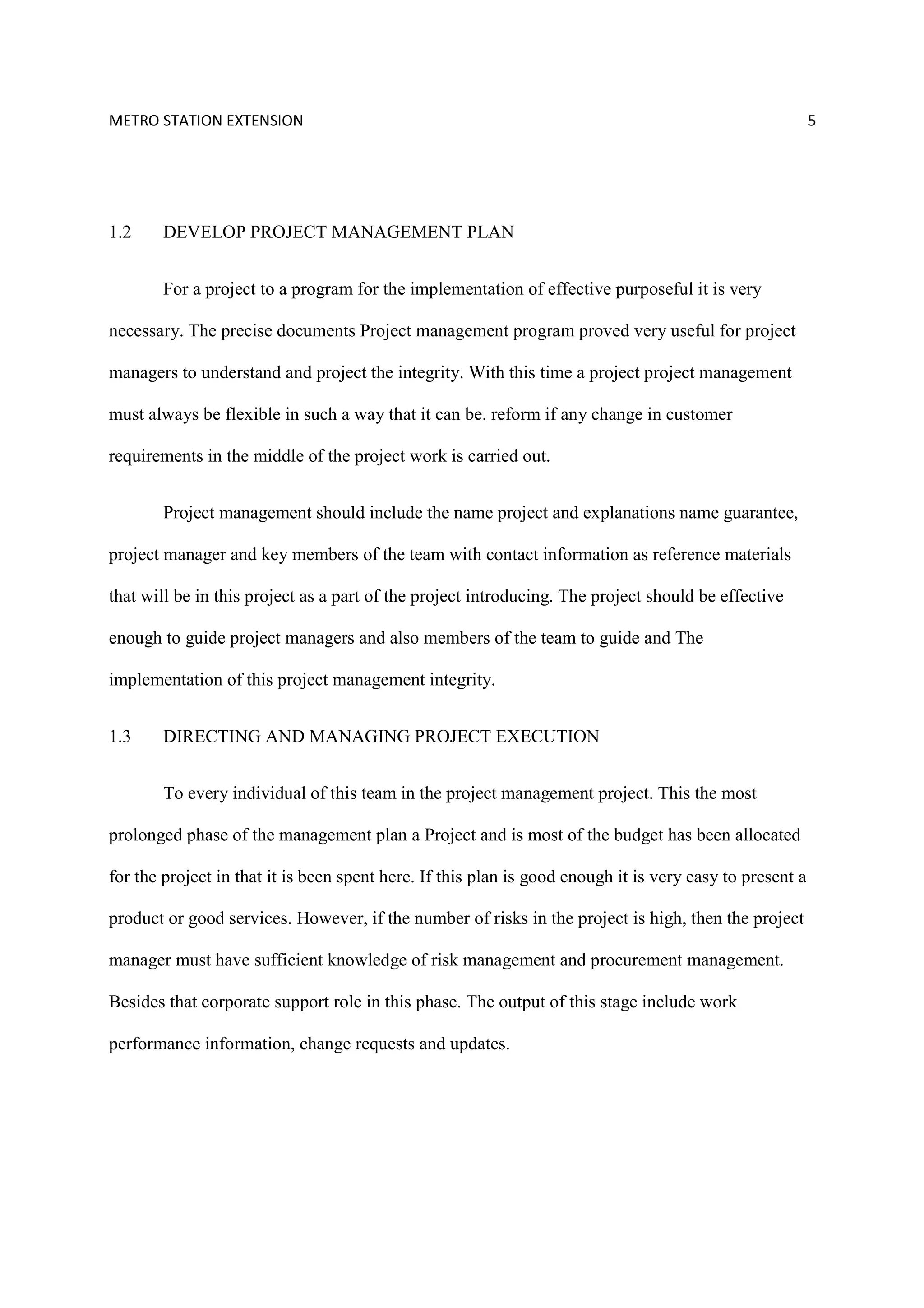 METRO STATION EXTENSION 5
1.2 DEVELOP PROJECT MANAGEMENT PLAN
For a project to a program for the implementation of effective purposeful it is very
necessary. The precise documents Project management program proved very useful for project
managers to understand and project the integrity. With this time a project project management
must always be flexible in such a way that it can be. reform if any change in customer
requirements in the middle of the project work is carried out.
Project management should include the name project and explanations name guarantee,
project manager and key members of the team with contact information as reference materials
that will be in this project as a part of the project introducing. The project should be effective
enough to guide project managers and also members of the team to guide and The
implementation of this project management integrity.
1.3 DIRECTING AND MANAGING PROJECT EXECUTION
To every individual of this team in the project management project. This the most
prolonged phase of the management plan a Project and is most of the budget has been allocated
for the project in that it is been spent here. If this plan is good enough it is very easy to present a
product or good services. However, if the number of risks in the project is high, then the project
manager must have sufficient knowledge of risk management and procurement management.
Besides that corporate support role in this phase. The output of this stage include work
performance information, change requests and updates.
 