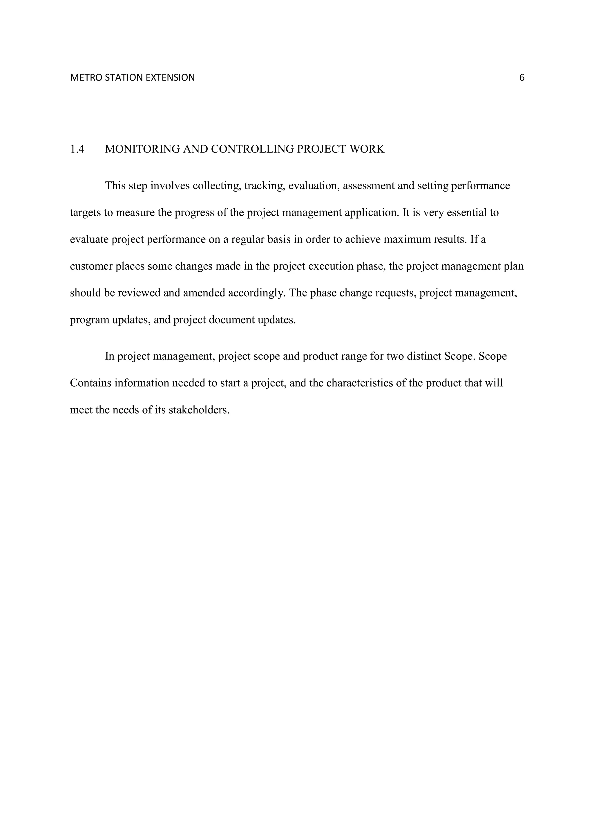 METRO STATION EXTENSION 6
1.4 MONITORING AND CONTROLLING PROJECT WORK
This step involves collecting, tracking, evaluation, assessment and setting performance
targets to measure the progress of the project management application. It is very essential to
evaluate project performance on a regular basis in order to achieve maximum results. If a
customer places some changes made in the project execution phase, the project management plan
should be reviewed and amended accordingly. The phase change requests, project management,
program updates, and project document updates.
In project management, project scope and product range for two distinct Scope. Scope
Contains information needed to start a project, and the characteristics of the product that will
meet the needs of its stakeholders.
 