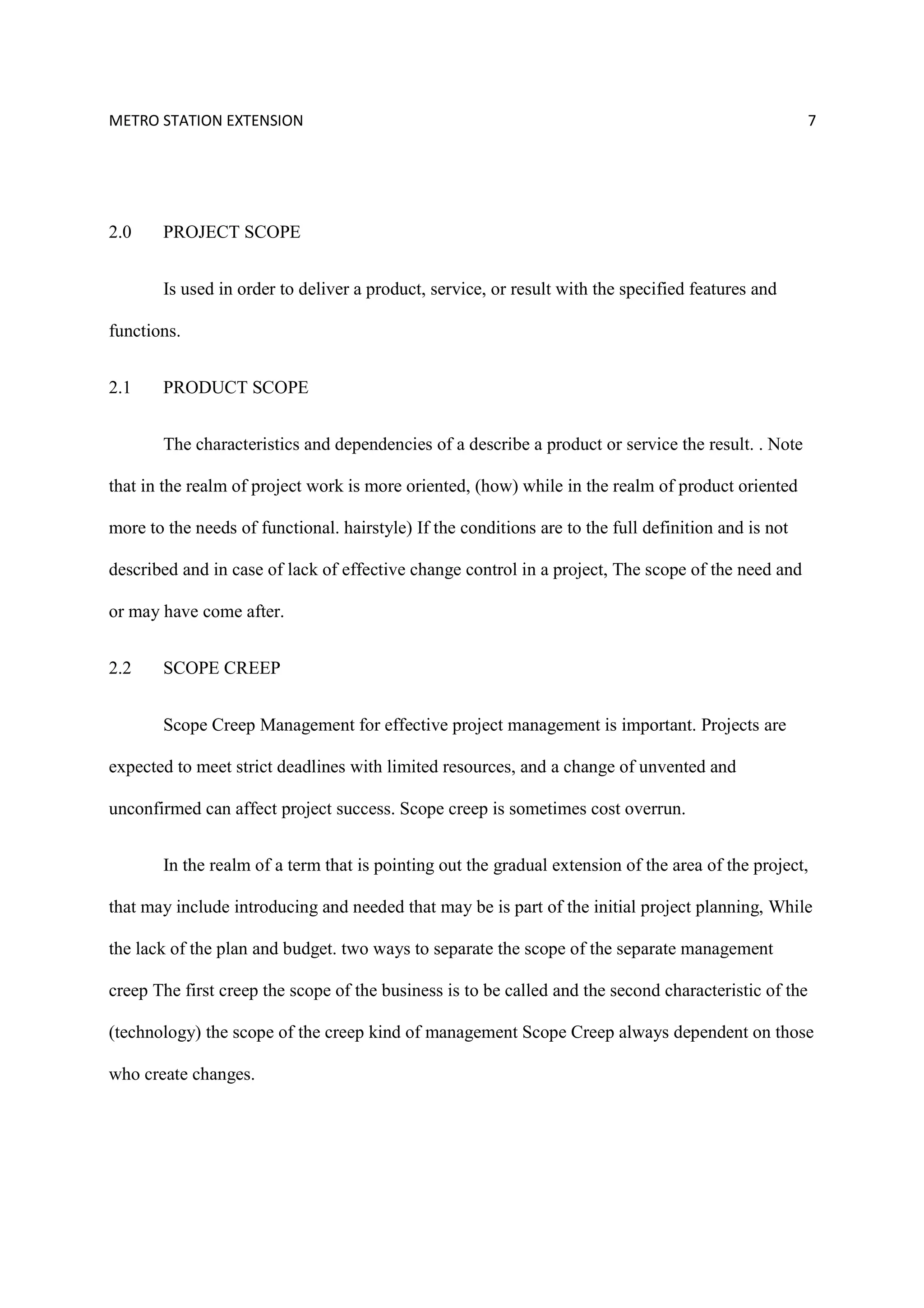 METRO STATION EXTENSION 7
2.0 PROJECT SCOPE
Is used in order to deliver a product, service, or result with the specified features and
functions.
2.1 PRODUCT SCOPE
The characteristics and dependencies of a describe a product or service the result. . Note
that in the realm of project work is more oriented, (how) while in the realm of product oriented
more to the needs of functional. hairstyle) If the conditions are to the full definition and is not
described and in case of lack of effective change control in a project, The scope of the need and
or may have come after.
2.2 SCOPE CREEP
Scope Creep Management for effective project management is important. Projects are
expected to meet strict deadlines with limited resources, and a change of unvented and
unconfirmed can affect project success. Scope creep is sometimes cost overrun.
In the realm of a term that is pointing out the gradual extension of the area of the project,
that may include introducing and needed that may be is part of the initial project planning, While
the lack of the plan and budget. two ways to separate the scope of the separate management
creep The first creep the scope of the business is to be called and the second characteristic of the
(technology) the scope of the creep kind of management Scope Creep always dependent on those
who create changes.
 