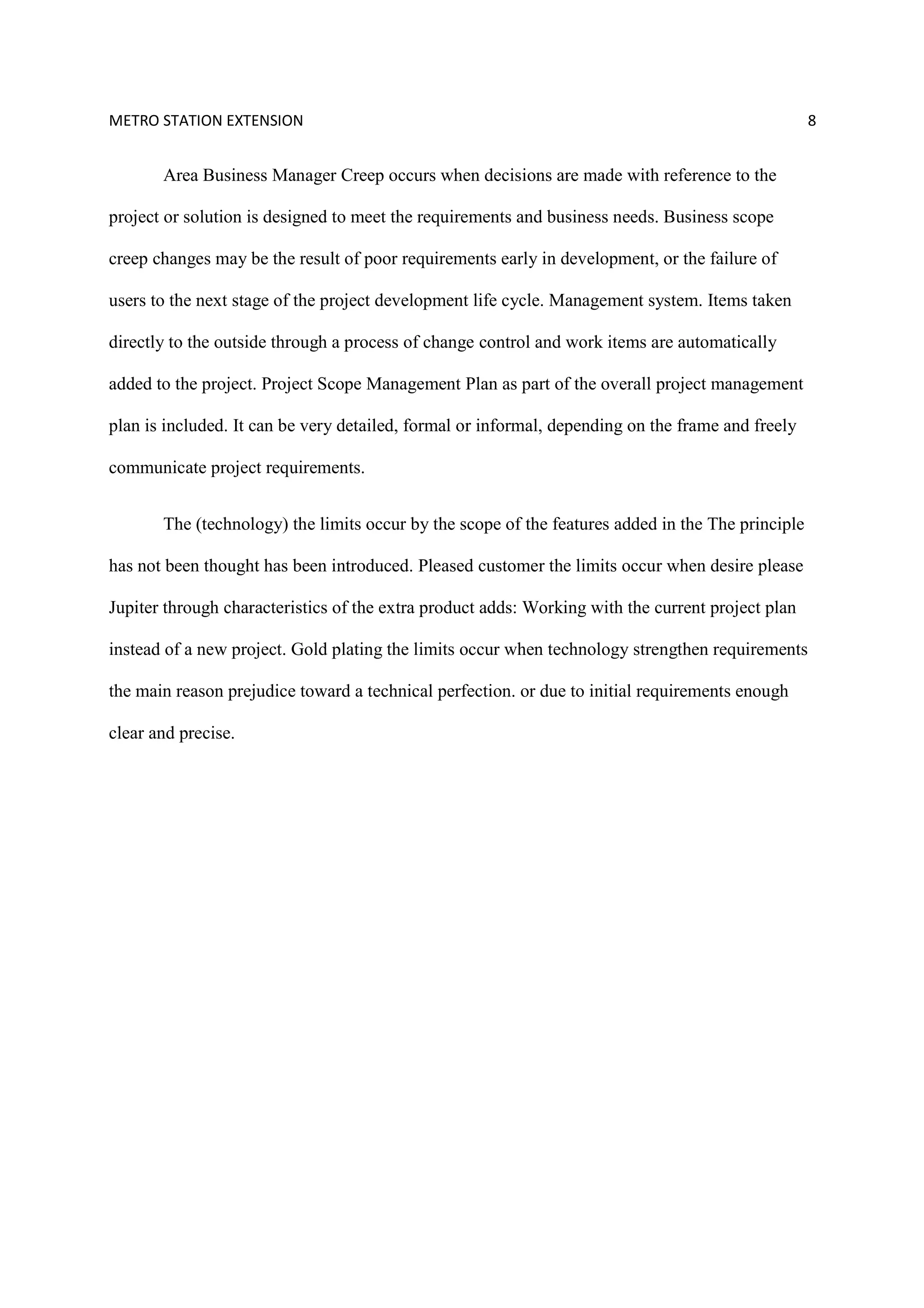 METRO STATION EXTENSION 8
Area Business Manager Creep occurs when decisions are made with reference to the
project or solution is designed to meet the requirements and business needs. Business scope
creep changes may be the result of poor requirements early in development, or the failure of
users to the next stage of the project development life cycle. Management system. Items taken
directly to the outside through a process of change control and work items are automatically
added to the project. Project Scope Management Plan as part of the overall project management
plan is included. It can be very detailed, formal or informal, depending on the frame and freely
communicate project requirements.
The (technology) the limits occur by the scope of the features added in the The principle
has not been thought has been introduced. Pleased customer the limits occur when desire please
Jupiter through characteristics of the extra product adds: Working with the current project plan
instead of a new project. Gold plating the limits occur when technology strengthen requirements
the main reason prejudice toward a technical perfection. or due to initial requirements enough
clear and precise.
 