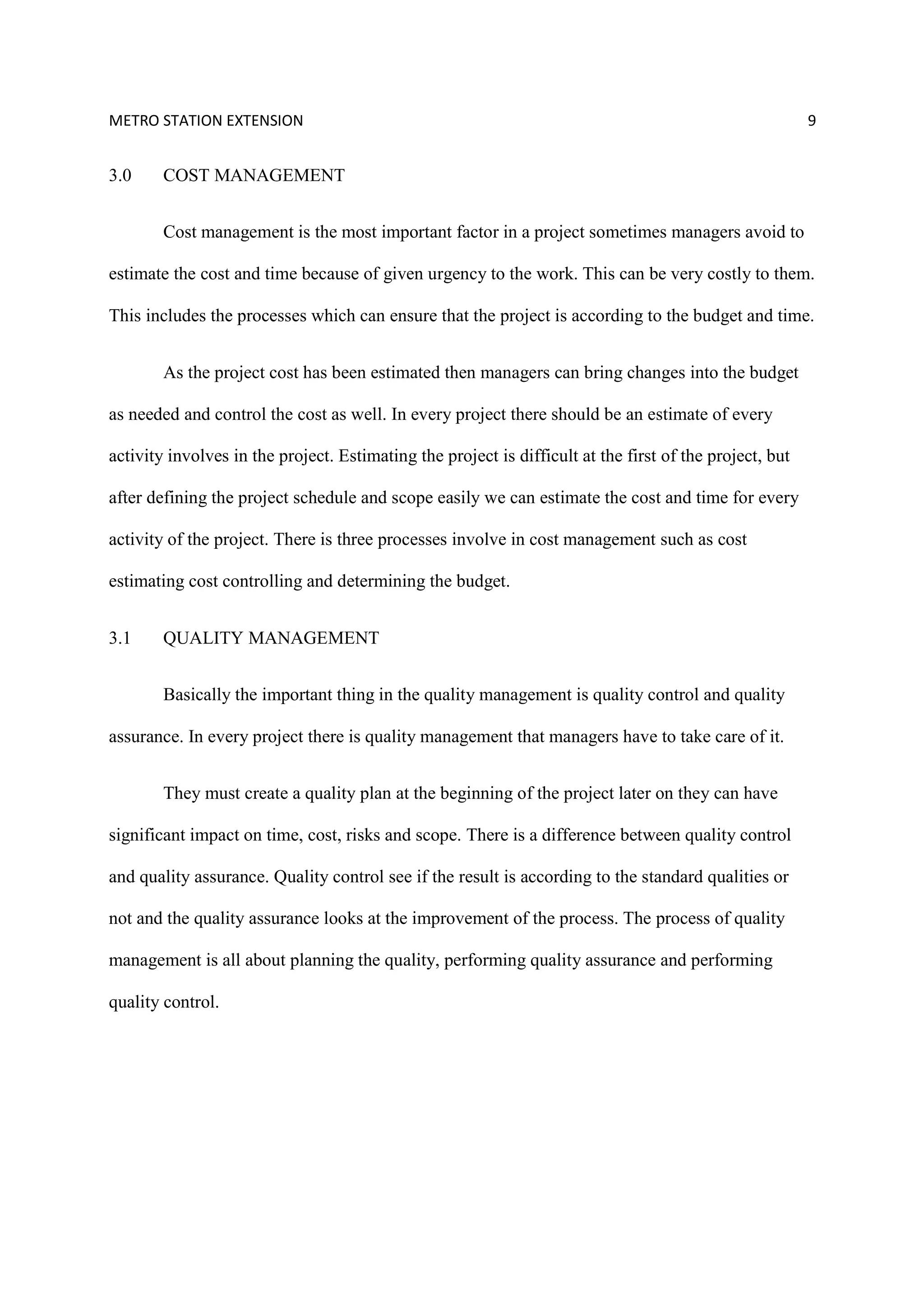 METRO STATION EXTENSION 9
3.0 COST MANAGEMENT
Cost management is the most important factor in a project sometimes managers avoid to
estimate the cost and time because of given urgency to the work. This can be very costly to them.
This includes the processes which can ensure that the project is according to the budget and time.
As the project cost has been estimated then managers can bring changes into the budget
as needed and control the cost as well. In every project there should be an estimate of every
activity involves in the project. Estimating the project is difficult at the first of the project, but
after defining the project schedule and scope easily we can estimate the cost and time for every
activity of the project. There is three processes involve in cost management such as cost
estimating cost controlling and determining the budget.
3.1 QUALITY MANAGEMENT
Basically the important thing in the quality management is quality control and quality
assurance. In every project there is quality management that managers have to take care of it.
They must create a quality plan at the beginning of the project later on they can have
significant impact on time, cost, risks and scope. There is a difference between quality control
and quality assurance. Quality control see if the result is according to the standard qualities or
not and the quality assurance looks at the improvement of the process. The process of quality
management is all about planning the quality, performing quality assurance and performing
quality control.
 