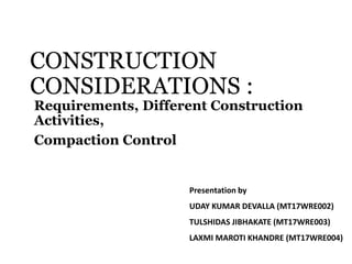 CONSTRUCTION
CONSIDERATIONS :
Requirements, Different Construction
Activities,
Compaction Control
Presentation by
UDAY KUMAR DEVALLA (MT17WRE002)
TULSHIDAS JIBHAKATE (MT17WRE003)
LAXMI MAROTI KHANDRE (MT17WRE004)
 