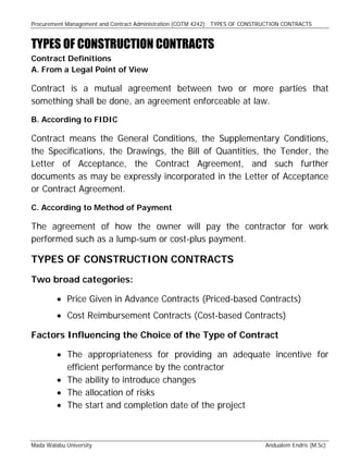 Procurement Management and Contract Administration (COTM 4242): TYPES OF CONSTRUCTION CONTRACTS
Mada Walabu University Andualem Endris (M.Sc)
TYPES OF CONSTRUCTION CONTRACTS
Contract Definitions
A. From a Legal Point of View
Contract is a mutual agreement between two or more parties that
something shall be done, an agreement enforceable at law.
B. According to FIDIC
Contract means the General Conditions, the Supplementary Conditions,
the Specifications, the Drawings, the Bill of Quantities, the Tender, the
Letter of Acceptance, the Contract Agreement, and such further
documents as may be expressly incorporated in the Letter of Acceptance
or Contract Agreement.
C. According to Method of Payment
The agreement of how the owner will pay the contractor for work
performed such as a lump-sum or cost-plus payment.
TYPES OF CONSTRUCTION CONTRACTS
Two broad categories:
 Price Given in Advance Contracts (Priced-based Contracts)
 Cost Reimbursement Contracts (Cost-based Contracts)
Factors Influencing the Choice of the Type of Contract
 The appropriateness for providing an adequate incentive for
efficient performance by the contractor
 The ability to introduce changes
 The allocation of risks
 The start and completion date of the project
 