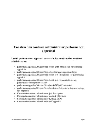 Job Performance Evaluation Form Page 1
Construction contract administrator performance
appraisal
Useful performance appraisal materials for construction contract
administrator:
 performanceappraisal360.com/free-ebook-2456-phrases-for-performance-
appraisals
 performanceappraisal360.com/free-65-performance-appraisal-forms
 performanceappraisal360.com/free-ebook-top-12-methods-for-performance-
appraisal
 performanceappraisal360.com/free-ebook-top-15-secrets-to-set-up-
performance-management-system
 performanceappraisal360.com/free-ebook-2436-KPI-samples/
 performanceappraisal123.com/free-ebook-top -9-tips-to-writing-a-winning-
self-appraisal
 Construction contract administrator job description
 Construction contract administrator goals & objectives
 Construction contract administrator KPIs & KRAs
 Construction contract administrator self appraisal
 