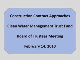 Construction Contract Approaches Clean Water Management Trust Fund Board of Trustees Meeting February 14, 2010 Construction Contract Approaches and Project Value Clean Water Management Trust Fund Board of Trustees Meeting February 14, 2010 