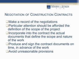 NEGOTIATION OF CONSTRUCTION CONTRACTS
Make a record of the negotiations
Particular attention should be afforded the
definition of the scope of the project
Incorporate into the contract the actual
documents that define the scope and nature
of the work
Produce and sign the contract documents on
time, in advance of the work
Avoid unreasonable provisions
 