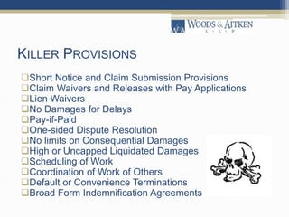 KILLER PROVISIONS
Short Notice and Claim Submission Provisions
Claim Waivers and Releases with Pay Applications
Lien Waivers
No Damages for Delays
Pay-if-Paid
One-sided Dispute Resolution
No limits on Consequential Damages
High or Uncapped Liquidated Damages
Scheduling of Work
Coordination of Work of Others
Default or Convenience Terminations
Broad Form Indemnification Agreements
 
