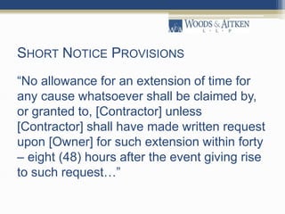 SHORT NOTICE PROVISIONS
“No allowance for an extension of time for
any cause whatsoever shall be claimed by,
or granted to, [Contractor] unless
[Contractor] shall have made written request
upon [Owner] for such extension within forty
– eight (48) hours after the event giving rise
to such request…”
 