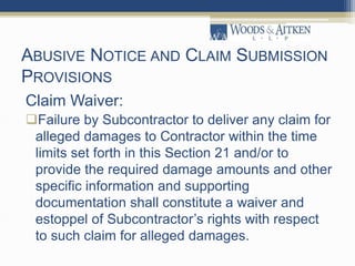 ABUSIVE NOTICE AND CLAIM SUBMISSION
PROVISIONS
Claim Waiver:
Failure by Subcontractor to deliver any claim for
alleged damages to Contractor within the time
limits set forth in this Section 21 and/or to
provide the required damage amounts and other
specific information and supporting
documentation shall constitute a waiver and
estoppel of Subcontractor’s rights with respect
to such claim for alleged damages.
 
