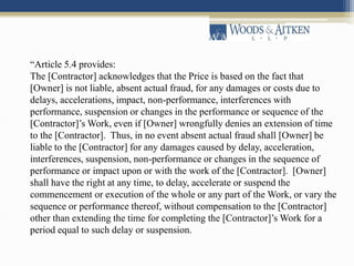 “Article 5.4 provides:
The [Contractor] acknowledges that the Price is based on the fact that
[Owner] is not liable, absent actual fraud, for any damages or costs due to
delays, accelerations, impact, non-performance, interferences with
performance, suspension or changes in the performance or sequence of the
[Contractor]’s Work, even if [Owner] wrongfully denies an extension of time
to the [Contractor]. Thus, in no event absent actual fraud shall [Owner] be
liable to the [Contractor] for any damages caused by delay, acceleration,
interferences, suspension, non-performance or changes in the sequence of
performance or impact upon or with the work of the [Contractor]. [Owner]
shall have the right at any time, to delay, accelerate or suspend the
commencement or execution of the whole or any part of the Work, or vary the
sequence or performance thereof, without compensation to the [Contractor]
other than extending the time for completing the [Contractor]’s Work for a
period equal to such delay or suspension.
 