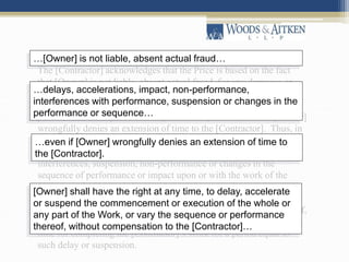 “Article 5.4 provides:
The [Contractor] acknowledges that the Price is based on the fact
that [Owner] is not liable, absent actual fraud, for any damages or
costs due to delays, accelerations, impact, non-performance,
interferences with performance, suspension or changes in the
performance or sequence of the [Contractor]’s Work, even if [Owner]
wrongfully denies an extension of time to the [Contractor]. Thus, in
no event absent actual fraud shall [Owner] be liable to the
[Contractor] for any damages caused by delay, acceleration,
interferences, suspension, non-performance or changes in the
sequence of performance or impact upon or with the work of the
[Contractor]. [Owner] shall have the right at any time, to delay,
accelerate or suspend the commencement or execution of the whole
or any part of the Work, or vary the sequence or performance thereof,
without compensation to the [Contractor] other than extending the
time for completing the [Contractor]’s Work for a period equal to
such delay or suspension.
…[Owner] is not liable, absent actual fraud…
…delays, accelerations, impact, non-performance,
interferences with performance, suspension or changes in the
performance or sequence…
…even if [Owner] wrongfully denies an extension of time to
the [Contractor].
[Owner] shall have the right at any time, to delay, accelerate
or suspend the commencement or execution of the whole or
any part of the Work, or vary the sequence or performance
thereof, without compensation to the [Contractor]…
 