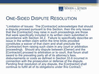 ONE-SIDED DISPUTE RESOLUTION
“Limitation of Issues: The [Contractor] acknowledges that should
a dispute proceed pursuant to this Section, then the only issues
that the [Contractor] may raise in such proceedings are those
that were specifically included in its written claim submitted in
accordance with Section 34.2. Failure to specifically describe an
issue in the written claim within the time limits provided
constitutes a waiver of that claim and shall preclude the
[Contractor] from raising such claim in any court or arbitration
proceedings. Should any dispute between [Owner] and the
[Contractor] proceed to arbitration or to court, that forum shall
award to the prevailing party all of its attorney’s fees,
disbursements or costs as defined in Section 33.6 incurred in
connection with the prosecution or defense of the dispute.
Pending final resolution of any dispute, the [Contractor] shall
continue to fulfill all of its obligations under this Contract.”
 