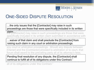 ONE-SIDED DISPUTE RESOLUTION
“Limitation of Issues: The [Contractor] acknowledges that should a
dispute proceed pursuant to this Section, then the only issues that
the [Contractor] may raise in such proceedings are those that were
specifically included in its written claim submitted in accordance with
Section 34.2. Failure to specifically describe an issue in the written
claim within the time limits provided constitutes a waiver of that
claim and shall preclude the [Contractor] from raising such claim in
any court or arbitration proceedings. Should any dispute between
[Owner] and the [Contractor] proceed to arbitration or to court, that
forum shall award to the prevailing party all of its attorney’s fees,
disbursements or costs as defined in Section 33.6 incurred in
connection with the prosecution or defense of the dispute. Pending
final resolution of any dispute, the [Contractor] shall continue to fulfill
all of its obligations under this Contract.”
…the only issues that the [Contractor] may raise in such
proceedings are those that were specifically included in its written
claim…
…waiver of that claim and shall preclude the [Contractor] from
raising such claim in any court or arbitration proceedings.
Pending final resolution of any dispute, the [Contractor] shall
continue to fulfill all of its obligations under this Contract.”
 