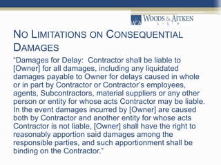 NO LIMITATIONS ON CONSEQUENTIAL
DAMAGES
“Damages for Delay: Contractor shall be liable to
[Owner] for all damages, including any liquidated
damages payable to Owner for delays caused in whole
or in part by Contractor or Contractor’s employees,
agents, Subcontractors, material suppliers or any other
person or entity for whose acts Contractor may be liable.
In the event damages incurred by [Owner] are caused
both by Contractor and another entity for whose acts
Contractor is not liable, [Owner] shall have the right to
reasonably apportion said damages among the
responsible parties, and such apportionment shall be
binding on the Contractor.”
 