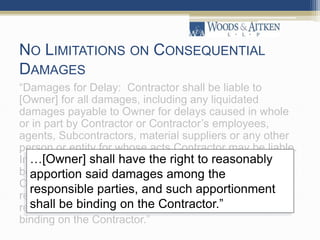NO LIMITATIONS ON CONSEQUENTIAL
DAMAGES
“Damages for Delay: Contractor shall be liable to
[Owner] for all damages, including any liquidated
damages payable to Owner for delays caused in whole
or in part by Contractor or Contractor’s employees,
agents, Subcontractors, material suppliers or any other
person or entity for whose acts Contractor may be liable.
In the event damages incurred by [Owner] are caused
both by Contractor and another entity for whose acts
Contractor is not liable, [Owner] shall have the right to
reasonably apportion said damages among the
responsible parties, and such apportionment shall be
binding on the Contractor.”
…[Owner] shall have the right to reasonably
apportion said damages among the
responsible parties, and such apportionment
shall be binding on the Contractor.”
 