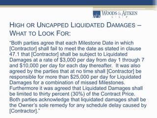 HIGH OR UNCAPPED LIQUIDATED DAMAGES –
WHAT TO LOOK FOR:
“Both parties agree that each Milestone Date in which
[Contractor] shall fail to meet the date as stated in clause
47.1 that [Contractor] shall be subject to Liquidated
Damages at a rate of $3,000 per day from day 1 through 7
and $10,000 per day for each day thereafter. It was also
agreed by the parties that at no time shall [Contractor] be
responsible for more than $25,000 per day for Liquidated
Damages for a combination of missed Milestones.
Furthermore it was agreed that Liquidated Damages shall
be limited to thirty percent (30%) of the Contract Price.
Both parties acknowledge that liquidated damages shall be
the Owner’s sole remedy for any schedule delay caused by
[Contractor].”
 