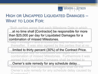 HIGH OR UNCAPPED LIQUIDATED DAMAGES –
WHAT TO LOOK FOR:
“Both parties agree that each Milestone Date in which
[Contractor] shall fail to meet the date as stated in
clause 47.1 that [Contractor] shall be subject to
Liquidated Damages at a rate of $3,000 per day from
day 1 through 7 and $10,000 per day for each day
thereafter. It was also agreed by the parties that at no
time shall [Contractor] be responsible for more than
$25,000 per day for Liquidated Damages for a
combination of missed Milestones. Furthermore it was
agreed that Liquidated Damages shall be limited to
thirty percent (30%) of the Contract Price. Both parties
acknowledge that liquidated damages shall be the
Owner’s sole remedy for any schedule delay caused by
…at no time shall [Contractor] be responsible for more
than $25,000 per day for Liquidated Damages for a
combination of missed Milestones.
…limited to thirty percent (30%) of the Contract Price.
…Owner’s sole remedy for any schedule delay…
 
