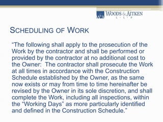 SCHEDULING OF WORK
“The following shall apply to the prosecution of the
Work by the contractor and shall be performed or
provided by the contractor at no additional cost to
the Owner: The contractor shall prosecute the Work
at all times in accordance with the Construction
Schedule established by the Owner, as the same
now exists or may from time to time hereinafter be
revised by the Owner in its sole discretion, and shall
complete the Work, including all inspections, within
the “Working Days” as more particularly identified
and defined in the Construction Schedule.”
 