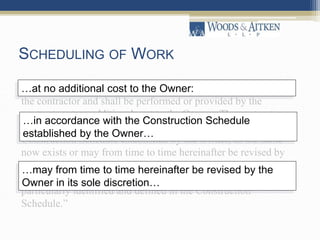 SCHEDULING OF WORK
“The following shall apply to the prosecution of the Work by
the contractor and shall be performed or provided by the
contractor at no additional cost to the Owner: The contractor
shall prosecute the Work at all times in accordance with the
Construction Schedule established by the Owner, as the same
now exists or may from time to time hereinafter be revised by
the Owner in its sole discretion, and shall complete the Work,
including all inspections, within the “Working Days” as more
particularly identified and defined in the Construction
Schedule.”
…at no additional cost to the Owner:
…in accordance with the Construction Schedule
established by the Owner…
…may from time to time hereinafter be revised by the
Owner in its sole discretion…
 