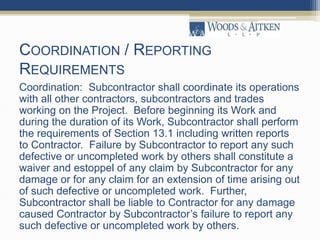 COORDINATION / REPORTING
REQUIREMENTS
Coordination: Subcontractor shall coordinate its operations
with all other contractors, subcontractors and trades
working on the Project. Before beginning its Work and
during the duration of its Work, Subcontractor shall perform
the requirements of Section 13.1 including written reports
to Contractor. Failure by Subcontractor to report any such
defective or uncompleted work by others shall constitute a
waiver and estoppel of any claim by Subcontractor for any
damage or for any claim for an extension of time arising out
of such defective or uncompleted work. Further,
Subcontractor shall be liable to Contractor for any damage
caused Contractor by Subcontractor’s failure to report any
such defective or uncompleted work by others.
 