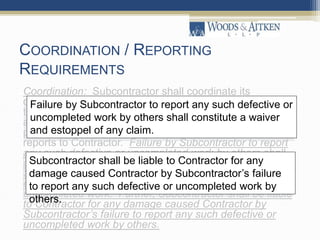 COORDINATION / REPORTING
REQUIREMENTS
Coordination: Subcontractor shall coordinate its
operations with all other contractors, subcontractors and
trades working on the Project. Before beginning its Work
and during the duration of its Work, Subcontractor shall
perform the requirements of Section 13.1 including written
reports to Contractor. Failure by Subcontractor to report
any such defective or uncompleted work by others shall
constitute a waiver and estoppel of any claim by
Subcontractor for any damage or for any claim for an
extension of time arising out of such defective or
uncompleted work. Further, Subcontractor shall be liable
to Contractor for any damage caused Contractor by
Subcontractor’s failure to report any such defective or
uncompleted work by others.
Failure by Subcontractor to report any such defective or
uncompleted work by others shall constitute a waiver
and estoppel of any claim.
Subcontractor shall be liable to Contractor for any
damage caused Contractor by Subcontractor’s failure
to report any such defective or uncompleted work by
others.
 