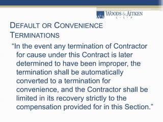 DEFAULT OR CONVENIENCE
TERMINATIONS
“In the event any termination of Contractor
for cause under this Contract is later
determined to have been improper, the
termination shall be automatically
converted to a termination for
convenience, and the Contractor shall be
limited in its recovery strictly to the
compensation provided for in this Section.”
 