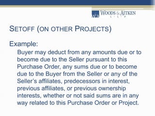 SETOFF (ON OTHER PROJECTS)
Example:
Buyer may deduct from any amounts due or to
become due to the Seller pursuant to this
Purchase Order, any sums due or to become
due to the Buyer from the Seller or any of the
Seller’s affiliates, predecessors in interest,
previous affiliates, or previous ownership
interests, whether or not said sums are in any
way related to this Purchase Order or Project.
 