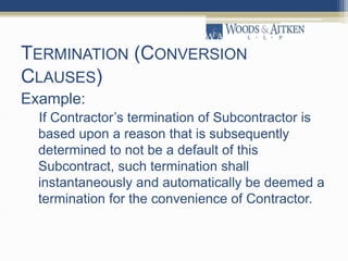 TERMINATION (CONVERSION
CLAUSES)
Example:
If Contractor’s termination of Subcontractor is
based upon a reason that is subsequently
determined to not be a default of this
Subcontract, such termination shall
instantaneously and automatically be deemed a
termination for the convenience of Contractor.
 