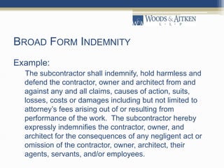 BROAD FORM INDEMNITY
Example:
The subcontractor shall indemnify, hold harmless and
defend the contractor, owner and architect from and
against any and all claims, causes of action, suits,
losses, costs or damages including but not limited to
attorney’s fees arising out of or resulting from
performance of the work. The subcontractor hereby
expressly indemnifies the contractor, owner, and
architect for the consequences of any negligent act or
omission of the contractor, owner, architect, their
agents, servants, and/or employees.
 