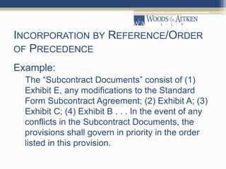 INCORPORATION BY REFERENCE/ORDER
OF PRECEDENCE
Example:
The “Subcontract Documents” consist of (1)
Exhibit E, any modifications to the Standard
Form Subcontract Agreement; (2) Exhibit A; (3)
Exhibit C; (4) Exhibit B . . . In the event of any
conflicts in the Subcontract Documents, the
provisions shall govern in priority in the order
listed in this provision.
 